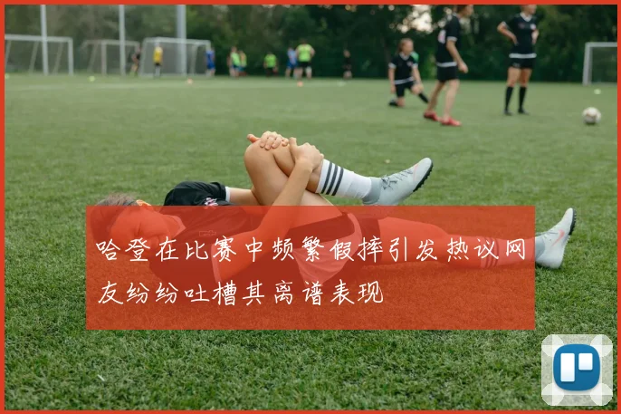 哈登在比赛中频繁假摔引发热议网友纷纷吐槽其离谱表现