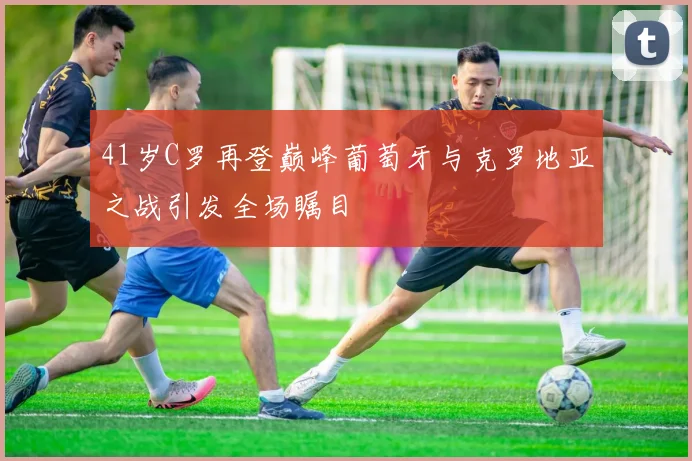 41岁C罗再登巅峰葡萄牙与克罗地亚之战引发全场瞩目