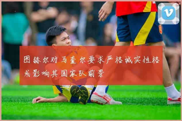 图赫尔对马奎尔要求严格诚实性格或影响其国家队前景
