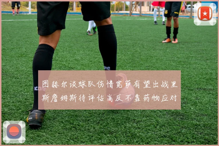 图赫尔谈球队伤情宽萨有望出战里斯詹姆斯待评估高反不靠药物应对