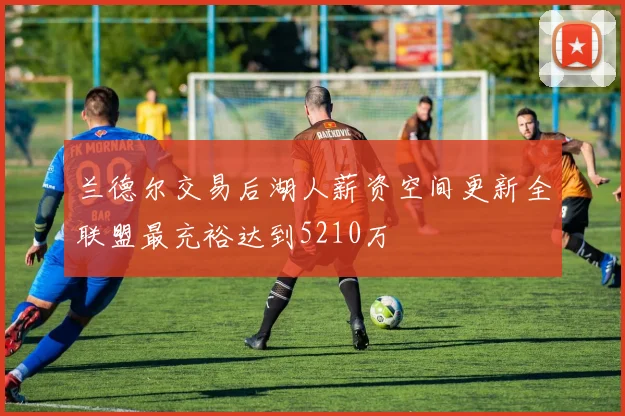 兰德尔交易后湖人薪资空间更新全联盟最充裕达到5210万