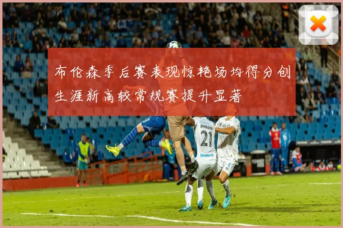 布伦森季后赛表现惊艳场均得分创生涯新高较常规赛提升显著