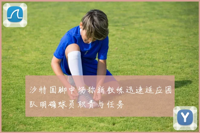 沙特国脚中场称新教练迅速适应团队明确球员职责与任务