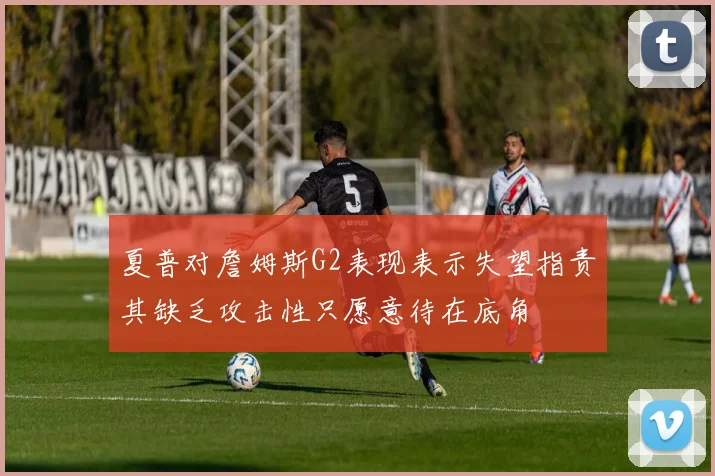 夏普对詹姆斯G2表现表示失望指责其缺乏攻击性只愿意待在底角