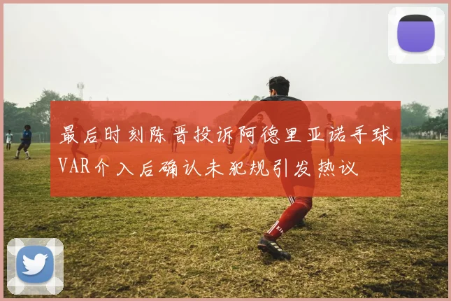 最后时刻陈晋投诉阿德里亚诺手球VAR介入后确认未犯规引发热议