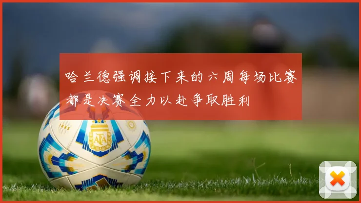 哈兰德强调接下来的六周每场比赛都是决赛全力以赴争取胜利
