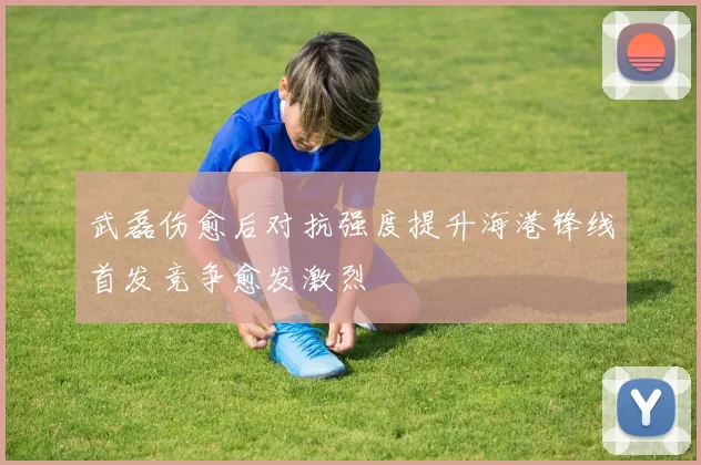 武磊伤愈后对抗强度提升海港锋线首发竞争愈发激烈