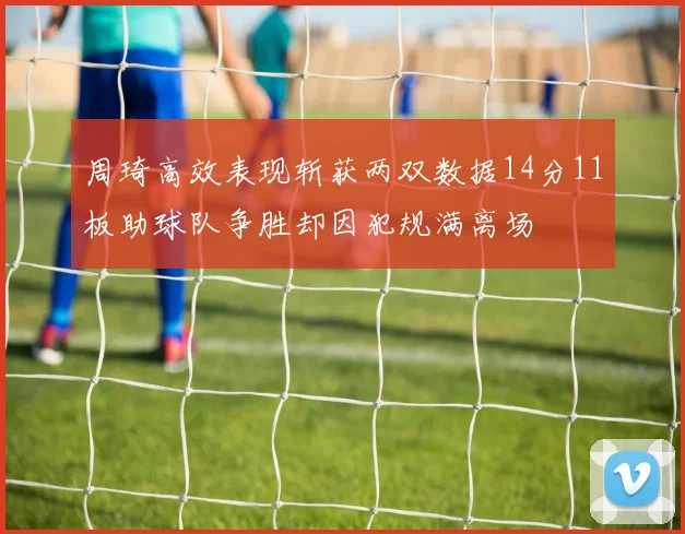 周琦高效表现斩获两双数据14分11板助球队争胜却因犯规满离场