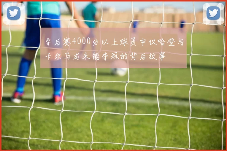 季后赛4000分以上球员中仅哈登与卡尔马龙未能夺冠的背后故事