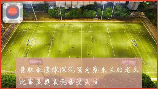曼联派遣球探现场考察米兰对尤文比赛莱奥表现备受关注