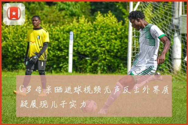C罗母亲晒进球视频无声反击外界质疑展现儿子实力