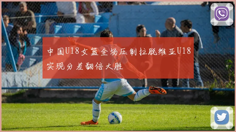 中国U18女篮全场压制拉脱维亚U18实现分差翻倍大胜