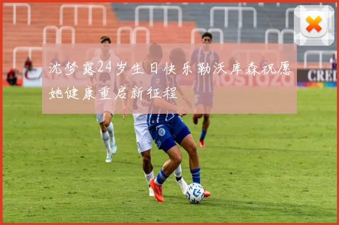 沈梦露24岁生日快乐勒沃库森祝愿她健康重启新征程