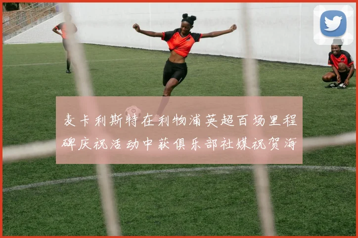 麦卡利斯特在利物浦英超百场里程碑庆祝活动中获俱乐部社媒祝贺海报