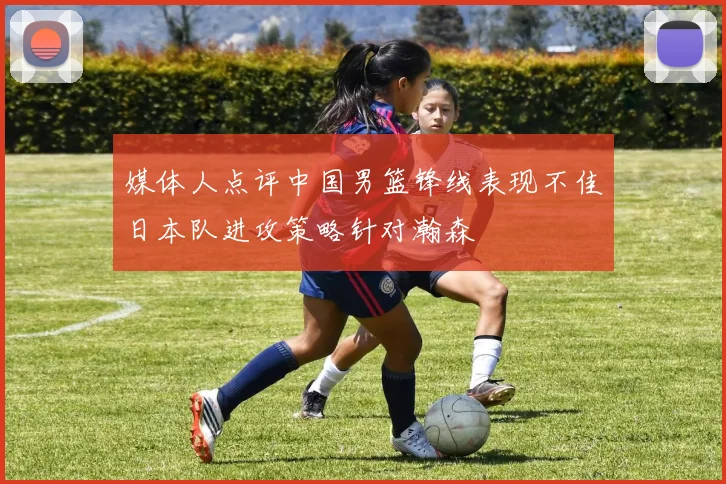 媒体人点评中国男篮锋线表现不佳日本队进攻策略针对瀚森