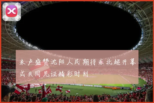 米卢盛赞沈阳人民期待东北超开幕式共同见证精彩时刻