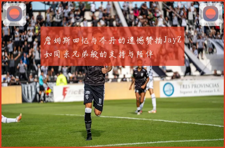 詹姆斯回忆与乔丹的遗憾赞扬JayZ如同亲兄弟般的支持与陪伴