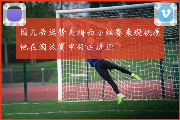 因凡蒂诺赞美梅西小组赛表现祝愿他在淘汰赛中好运连连