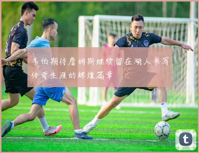 韦伯期待詹姆斯继续留在湖人书写传奇生涯的辉煌篇章