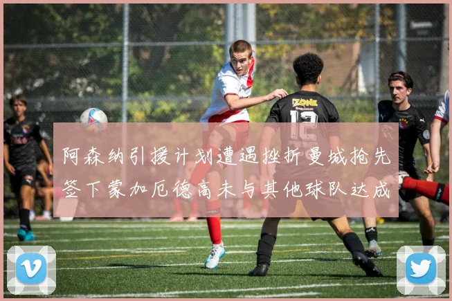 阿森纳引援计划遭遇挫折曼城抢先签下蒙加厄德高未与其他球队达成协议