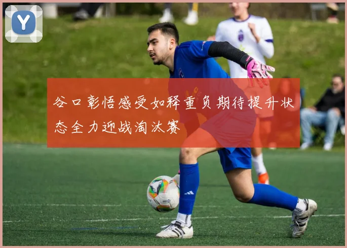 谷口彰悟感受如释重负期待提升状态全力迎战淘汰赛