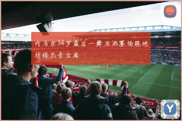 内马尔34岁最后一舞泪洒赛场跪地祈祷无奈出局